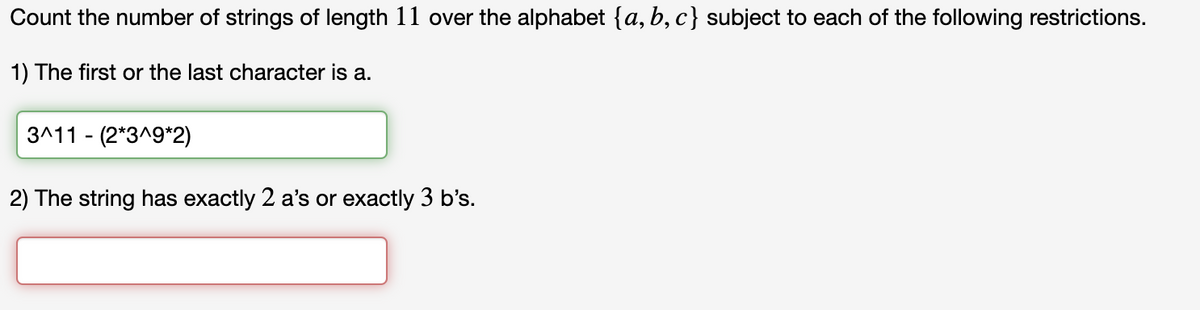 Count the number of strings of length 11 over the alphabet {a,b,c} subject to each of the following restrictions.
1) The first or the last character is a.
3^11 (2*3^9*2)
2) The string has exactly 2 a's or exactly 3 b's.