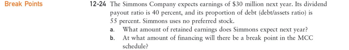 Break Points
12-24 The Simmons Company expects earnings of $30 million next year. Its dividend
payout ratio is 40 percent, and its proportion of debt (debt/assets ratio) is
55 percent. Simmons uses no preferred stock.
a.
What amount of retained earnings does Simmons expect next year?
b.
At what amount of financing will there be a break point in the MCC
schedule?