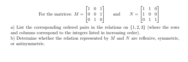 [10
For the matrices: M = 0 0 1
0 1 0
and N
=
[1 1
100
0 1
a) List the corresponding ordered pairs in the relations on {1,2,3} (where the rows
and columns correspond to the integers listed in increasing order).
b) Determine whether the relation represented by M and N are reflexive, symmetric,
or antisymmetric.