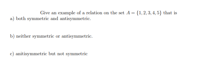 Give an example of a relation on the set A = {1, 2, 3, 4, 5} that is
a) both symmetric and antisymmetric.
b) neither symmetric or antisymmetric.
c) anitisymmetric but not symmetric