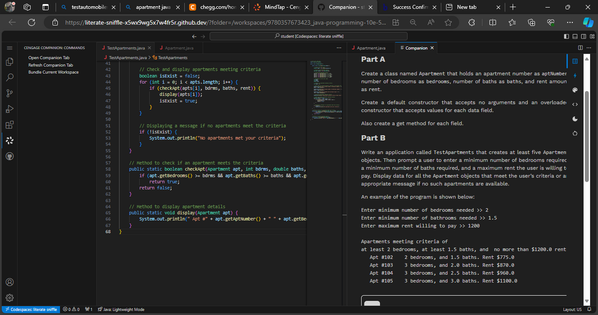 |||| 0 a 2 400
G
Q testautomobile x Qapartment java X
CENGAGE COMPANION: COMMANDS
Open Companion Tab
Refresh Companion Tab
Bundle Current Workspace
https://literate-sniffle-x5wx9wg5x7w4fr5r.github.dev/?folder=/workspaces/9780357673423_java-programming-10e-5...
J TestApartments.java X J Apartment.java
J TestApartments.java > TestApartments
41
42
43
44
45
46
47
48
49
50
51
52
53
54
55
56
57
58
59
60
61
62
63
64
65
66
67
68 }
// Check and display apartments meeting criteria
boolean isExist = false;
}
chegg.com/hon X
for (int i = 0; i < apts.length; i++) {
if (checkApt(apts[i], bdrms, baths, rent)) {
display (apts[i]);
isExist = true;
}
}
MindTap - Ceng X
}
// Displaying a message if no apartments meet the criteria
if (!isExist) {
System.out.println("No apartments met your criteria");
€03
> Codespaces: literate sniffle Ⓡ0A01 Java: Lightweight Mode
}
// Method to check if an apartment meets the criteria
public static boolean checkApt (Apartment apt, int bdrms, double baths,
if (apt.getBedrooms() >= bdrms && apt.getBaths() >= baths && apt.g
return true;
return false;
student [Codespaces: literate sniffle]
// Method to display apartment details
public static void display (Apartment apt) {
System.out.println(" Apt #" + apt.getAptNumber() + " " + apt.getBe
ER
Companion - st X
HouTLE MA
WAL
*
YJUMI TELAH
man
J Apartment.java
Part A
Success Confirm X
All
Q
Companion X
New tab
()
+
·1+
De 08
0:
Create a class named Apartment that holds an apartment number as aptNumber
number of bedrooms as bedrooms, number of baths as baths, and rent amoun
as rent.
Create a default constructor that accepts no arguments and an overloade
constructor that accepts values for each data field.
Also create a get method for each field.
Part B
Write an application called TestApartments that creates at least five Apartmen
objects. Then prompt a user to enter a minimum number of bedrooms requirec
a minimum number of baths required, and a maximum rent the user is willing t
pay. Display data for all the Apartment objects that meet the user's criteria or a
appropriate message if no such apartments are available.
An example of the program is shown below:
Enter minimum number of bedrooms needed >> 2
Enter minimum number of bathrooms needed >> 1.5
Enter maximum rent willing to pay >> 1200
Apartments meeting criteria of
at least 2 bedrooms, at least 1.5 baths, and no more than $1200.0 rent
Apt #102 2 bedrooms, and 1.5 baths. Rent $775.0
Apt #103
3 bedrooms, and 2.0 baths. Rent $870.0
Apt #104
3 bedrooms, and 2.5 baths. Rent $960.0
Apt #105
3 bedrooms, and 3.0 baths. Rent $1100.0
B
4
✪
<>
Layout: US
...
U