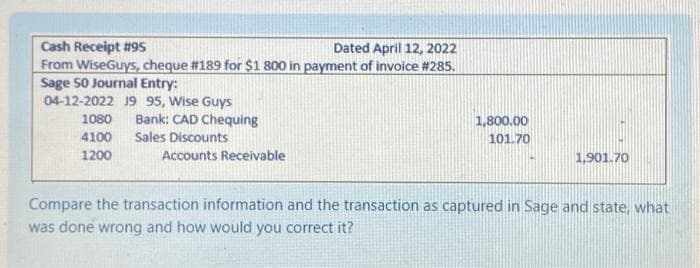 Cash Receipt # 95
Dated April 12, 2022
From WiseGuys, cheque #189 for $1 800 in payment of invoice #285.
Sage 50 Journal Entry:
04-12-2022 J9 95, Wise Guys
1080
4100
1200
Bank: CAD Chequing
Sales Discounts
Accounts Receivable
1,800.00
101.70
1,901.70
Compare the transaction information and the transaction as captured in Sage and state, what
was done wrong and how would you correct it?