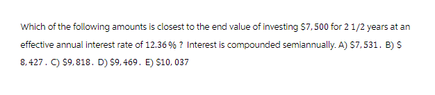 Which of the following amounts is closest to the end value of investing $7,500 for 2 1/2 years at an
effective annual interest rate of 12.36 % ? Interest is compounded semiannually. A) $7,531. B) $
8,427. C) $9,818. D) $9,469. E) $10, 037