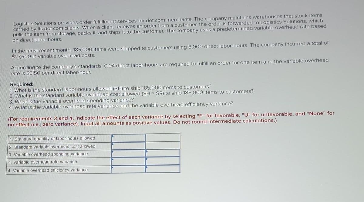 Logistics Solutions provides order fulfillment services for dot.com merchants. The company maintains warehouses that stock items
carried by its dot com clients. When a client receives an order from a customer, the order is forwarded to Logistics Solutions, which
pulls the item from storage, packs it, and ships it to the customer. The company uses a predetermined variable overhead rate based
on direct labor-hours.
In the most recent month, 185,000 items were shipped to customers using 8,000 direct labor-hours. The company incurred a total of
$27,600 in variable overhead costs.
According to the company's standards, 0.04 direct labor-hours are required to fulfill an order for one item and the variable overhead
rate is $3.50 per direct labor-hour.
Required:
1. What is the standard labor-hours allowed (SH) to ship 185,000 items to customers?
2. What is the standard variable overhead cost allowed (SH x SR) to ship 185,000 items to customers?
3. What is the variable overhead spending variance?
4. What is the variable overhead rate variance and the variable overhead efficiency variance?
(For requirements 3 and 4, indicate the effect of each variance by selecting "F" for favorable, "U" for unfavorable, and "None" for
no effect (i.e., zero variance). Input all amounts as positive values. Do not round intermediate calculations.)
1. Standard quantity of labor-hours allowed
2. Standard variable overhead cost allowed
3. Variable overhead spending variance
4. Variable overhead rate variance
4. Variable overhead efficiency variance