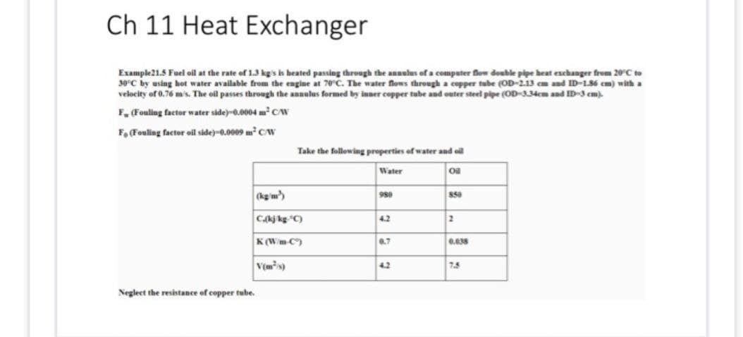 Ch 11 Heat Exchanger
Example 21.5 Fuel oil at the rate of 1.3 kg's is heated passing through the annulus of a computer flow double pipe heat exchanger from 20°C to
30°C by using hot water available from the engine at 70°C. The water flows through a copper tube (OD-2.13 cm and ID-1.86 cm) with a
velocity of 0.76 m/s. The oil passes through the annulus formed by inner copper tube and outer steel pipe (OD-334cm and ID-3 cm).
F (Fouling factor water side)-0.0004 m² CAW
F. (Fouling factor oil side)-0.0009 m² C/W
Neglect the resistance of copper tube.
Take the following properties of water and oil
Water
Oil
(kg/m³)
C,(kj kg-C)
K(W/m-C)
V(m²/s)
980
4.2
0.7
4.2
850
2
0.038
7.5