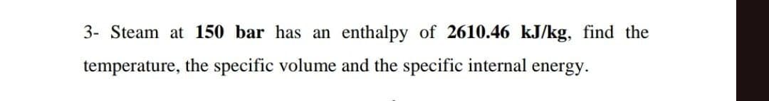 3- Steam at 150 bar has an enthalpy of 2610.46 kJ/kg, find the
temperature, the specific volume and the specific internal energy.