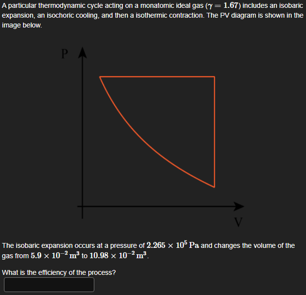 A particular thermodynamic cycle acting on a monatomic ideal gas (y = 1.67) includes an isobaric
expansion, an isochoric cooling, and then a isothermic contraction. The PV diagram is shown in the
image below.
P
V
The isobaric expansion occurs at a pressure of 2.265 × 105 Pa and changes the volume of the
gas from 5.9 × 10 2 m³ to 10.98 × 10-2 m³.
What is the efficiency of the process?