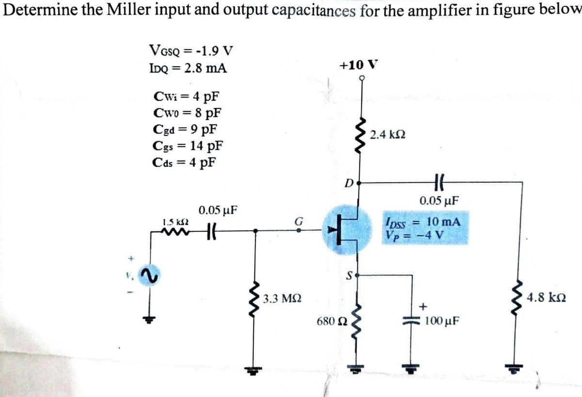 Determine the Miller input and output capacitances for the amplifier in figure below
VGSQ = -1.9 V
IDQ = 2.8 mA
Cw₁ = 4 pF
Cwo = 8 pF
Cgd = 9 pF
Cgs = 14 pF
Cds = 4 pF
1.5 k$2
0.05 μF
Ht
C
3.3 ΜΩ
+10 V
D
+
S
680 Ω
2.4 ΚΩ
HH
0.05 µF
pss = 10 mA
Vp = -4 V
+
100 µF
4.8 ΚΩ
