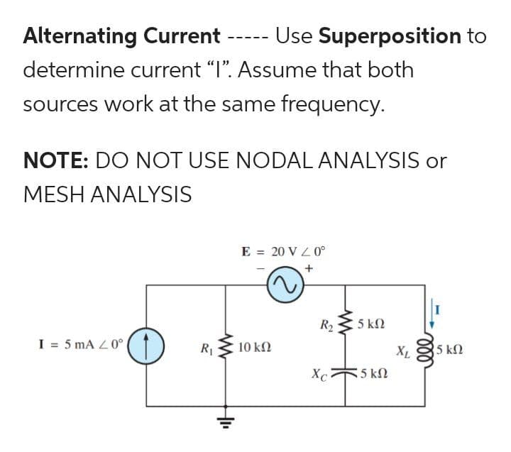 Alternating Current Use Superposition to
determine current "I". Assume that both
sources work at the same frequency.
NOTE: DO NOT USE NODAL ANALYSIS or
MESH ANALYSIS
I = 5 mA 20°
====
R₁
+₁₁
E = 20 V / 0°
10 ΚΩ
R₂5 kn
ΚΩ
Xc
*5 ΚΩ
XL
5 ΚΩ