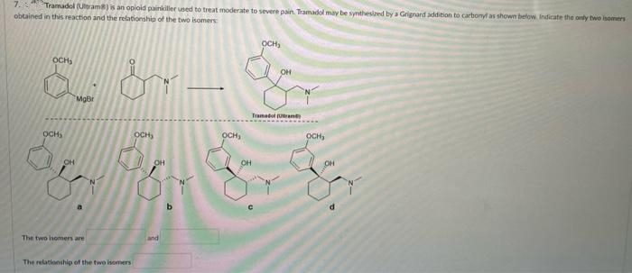 7.
obtained in this reaction and the relationship of the two isomers
Tramadol (Ultram) is an opioid painkiller used to treat moderate to severe pain. Tramadol may be synthesized by a Grignard addition to carbonyl as shown below Indicate the only two isomers
OCH,
OCH,
OH
MgBr
Tranadol (Uame
OCHS
осн,
OCH,
OCH,
OH
OH
The two isomers are
and
The relationship of the two isomers
