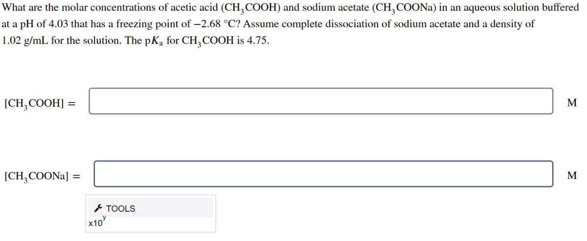 What are the molar concentrations of acetic acid (CH, COOH) and sodium acetate (CH, COONA) in an aqueous solution buffered
at a pH of 4.03 that has a freezing point of –2.68 °C? Assume complete dissociation of sodium acetate and a density of
1.02 g/mL for the solution. The pKa for CH, COOH is 4.75.
[CH;COOH] :
M
[CH,COONA] =
M
* TOOLS
x10
