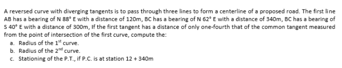 A reversed curve with diverging tangents is to pass through three lines to form a centerline of a proposed road. The first line
AB has a bearing of N 88° E with a distance of 120m, BC has a bearing of N 62° E with a distance of 340m, BC has a bearing of
S 40° E with a distance of 300m, If the first tangent has a distance of only one-fourth that of the common tangent measured
from the point of intersection of the first curve, compute the:
a. Radius of the 1st curve.
b. Radius of the 2nd curve.
c. Stationing of the P.T., if P.C. is at station 12 + 340m
