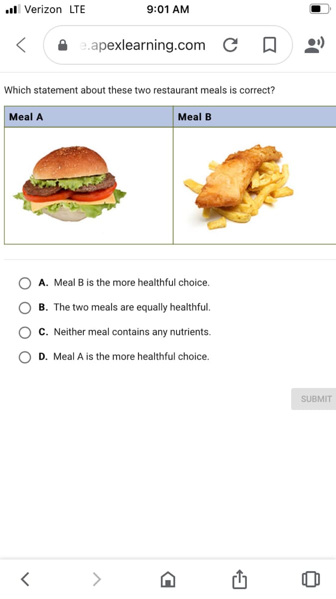 ull Verizon LTE
9:01 AM
e.apexlearning.com
Which statement about these two restaurant meals is correct?
Meal A
Meal B
A. Meal B is the more healthful choice.
B. The two meals are equally healthful.
C. Neither meal contains any nutrients.
D. Meal A is the more healthful choice.
SUBMIT
<>
