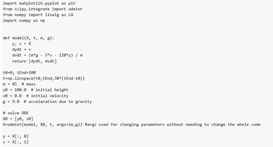 import matplotlib.pyplot as plt
from scipy.integrate import odeint
from numpy import linalg as LA
import numpy as np
def mode1(x, t, m, g):
y, v = X
dydt = V
dvdt =
=
=
(m*g - 5*v
return [dydt, dvdt]
t0-0; tEnd-100
t-np.linspace(t0,tEnd, 50* (tEnd-to))
m = 85 # mass
yo 100.0 # initial height
ve =
0.0 # initial velocity
g 9.8 # acceleration due to gravity
-
=
y X[:, 0]
V = X[:, 1]
120*y) / m
# solve ODE
xe = [ye, ve]
X=odeint (model, X0, t, args-(m,g)) #args used for changing parameters without needing to change the whole code