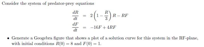 Consider the system of predator-prey equations
dR
dt
dF
dt
=
2 (1-B) ₁
-16F + 4RF
R-RF
Generate a Geogebra figure that shows a plot of a solution curve for this system in the RF-plane,
with initial conditions R(0) = 8 and F(0) = 1.