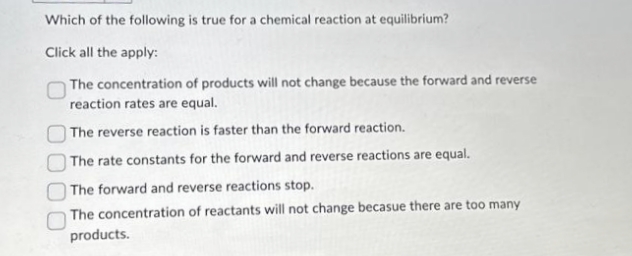 Which of the following is true for a chemical reaction at equilibrium?
Click all the apply:
The concentration of products will not change because the forward and reverse
reaction rates are equal.
The reverse reaction is faster than the forward reaction.
The rate constants for the forward and reverse reactions are equal.
The forward and reverse reactions stop.
The concentration of reactants will not change becasue there are too many
products.