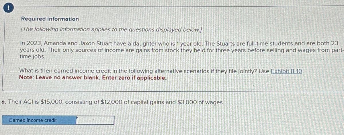 !
Required information
[The following information applies to the questions displayed below]
In 2023, Amanda and Jaxon Stuart have a daughter who is 1 year old. The Stuarts are full-time students and are both 23
years old. Their only sources of income are gains from stock they held for three years before selling and wages from part-
time jobs.
What is their earned income credit in the following alternative scenarios if they file jointly? Use Exhibit 8-10.
Note: Leave no answer blank. Enter zero if applicable.
a. Their AGI is $15,000, consisting of $12,000 of capital gains and $3,000 of wages.
Earned income credit