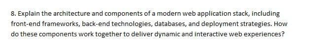 8. Explain the architecture and components of a modern web application stack, including
front-end frameworks, back-end technologies, databases, and deployment strategies. How
do these components work together to deliver dynamic and interactive web experiences?