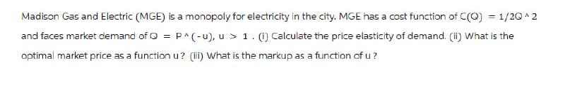 Madison Gas and Electric (MGE) is a monopoly for electricity in the city. MGE has a cost function of C(Q) = 1/2Q^2
and faces market demand of Q = P^(-u), u > 1. (1) Calculate the price elasticity of demand. (ii) What is the
optimal market price as a function u? (iii) What is the markup as a function of u?