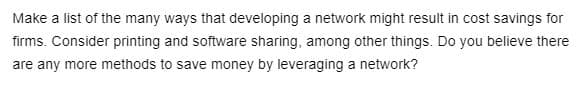 Make a list of the many ways that developing a network might result in cost savings for
firms. Consider printing and software sharing, among other things. Do you believe there
are any more methods to save money by leveraging a network?