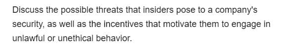Discuss the possible threats that insiders pose to a company's
security, as well as the incentives that motivate them to engage in
unlawful or unethical behavior.