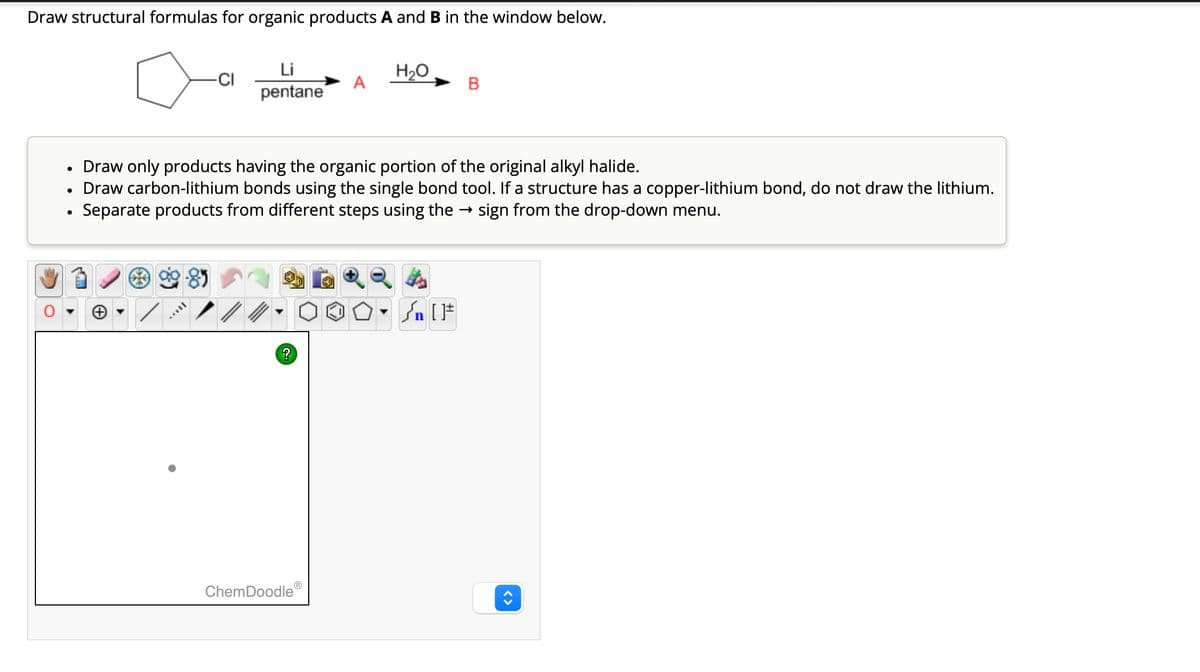 Draw structural formulas for organic products A and B in the window below.
●
-CI
**
Li
pentane
Draw only products having the organic portion of the original alkyl halide.
Draw carbon-lithium bonds using the single bond tool. If a structure has a copper-lithium bond, do not draw the lithium.
Separate products from different steps using the → sign from the drop-down menu.
?
H₂O
000- FIF
[F
ChemDoodleⓇ
B