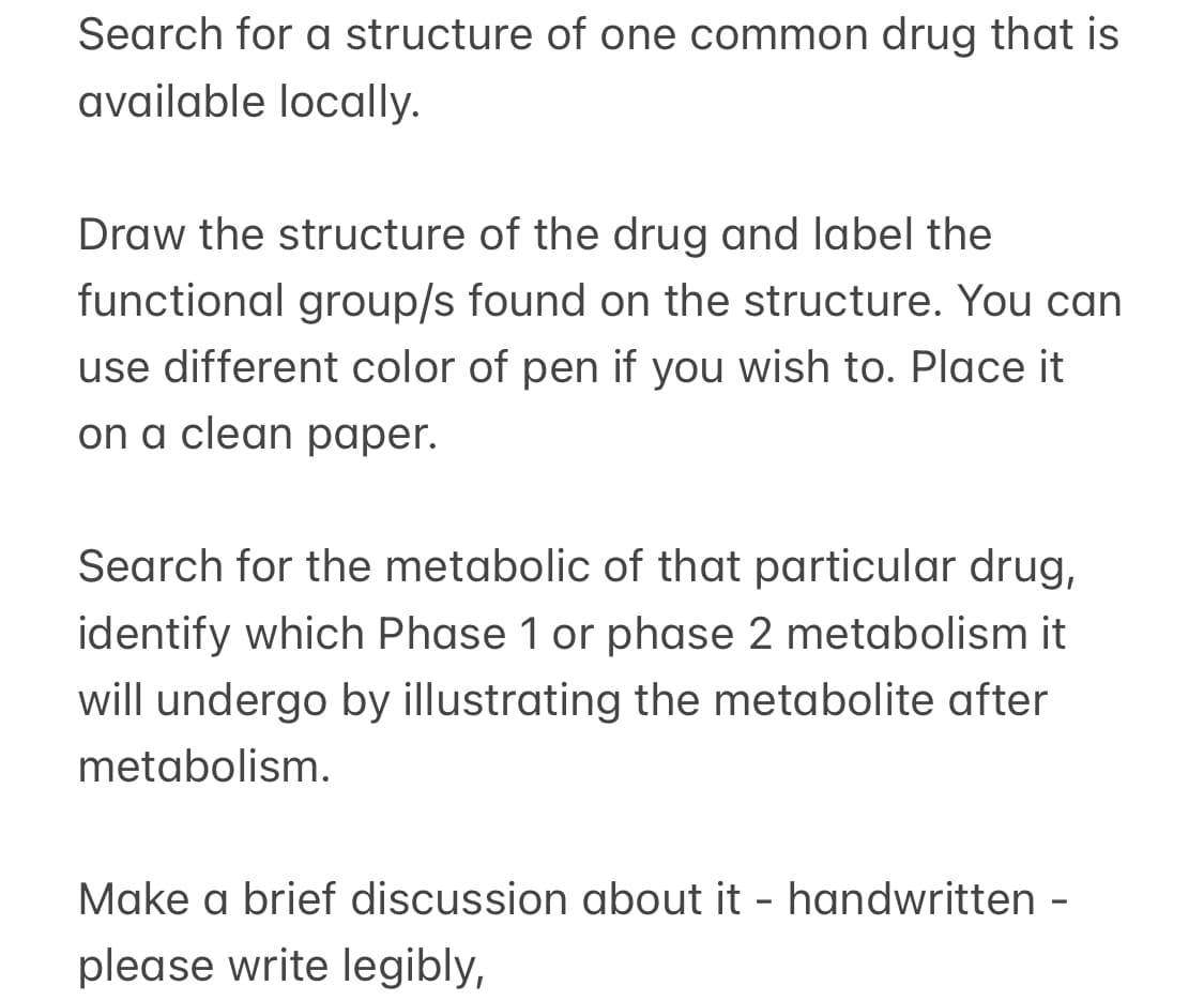 Search for a structure of one common drug that is
available locally.
Draw the structure of the drug and label the
functional group/s found on the structure. You can
use different color of pen if you wish to. Place it
on a clean paper.
Search for the metabolic of that particular drug,
identify which Phase 1 or phase 2 metabolism it
will undergo by illustrating the metabolite after
metabolism.
Make a brief discussion about it - handwritten -
please write legibly,
