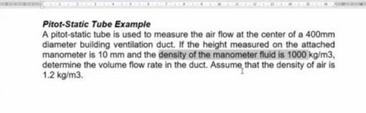 Pitot-Static Tube Example
A pitot-static tube is used to measure the air flow at the center of a 400mm
diameter building ventilation duct. If the height measured on the attached
manometer is 10 mm and the density of the manometer fluid is 1000 kg/m3,
determine the volume flow rate in the duct. Assume that the density of air is
1.2 kg/m3.
