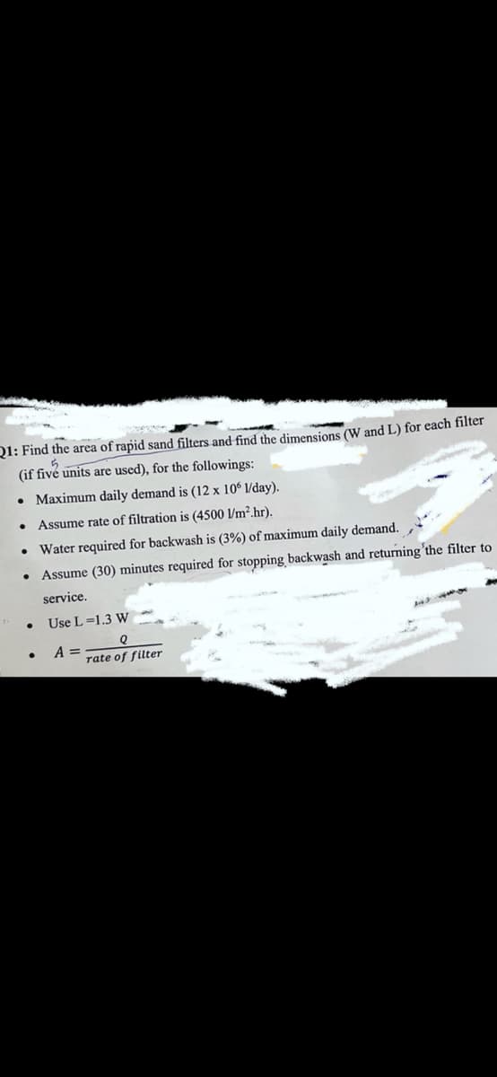 Q1: Find the area of rapid sand filters and find the dimensions (W and L) for each filter
(if fivé units are used), for the followings:
• Maximum daily demand is (12 x 10° l/day).
• Assume rate of filtration is (4500 l/m².hr).
Water required for backwash is (3%) of maximum daily demand.
Assume (30) minutes required for stopping backwash and returning'the filter to
service.
Use L=1.3 W
A =
rate of filter
