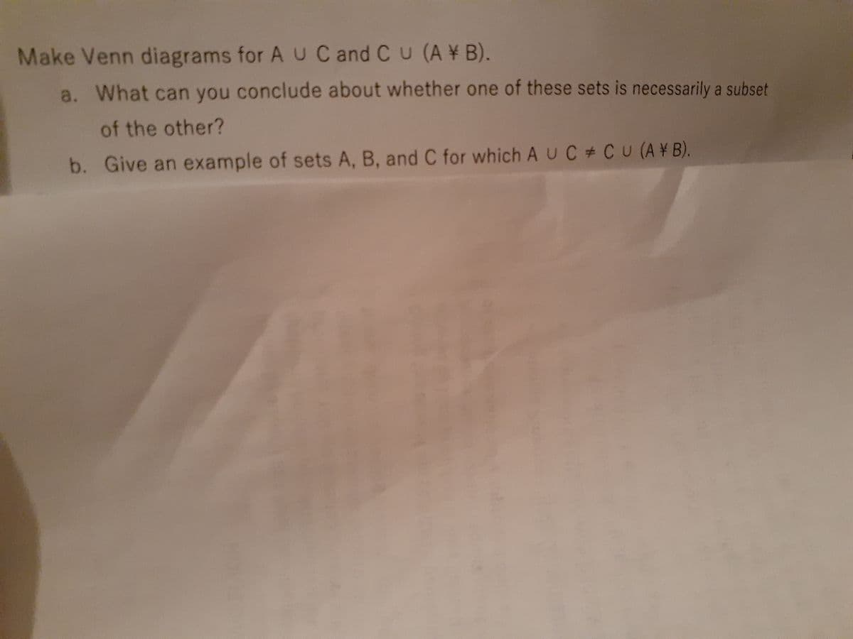 Make Venn diagrams for AU C and Cu (A ¥ B).
a. What can you conclude about whether one of these sets is necessarily a subset
of the other?
b. Give an example of sets A, B, and C for which A UC # CU (A¥B).
