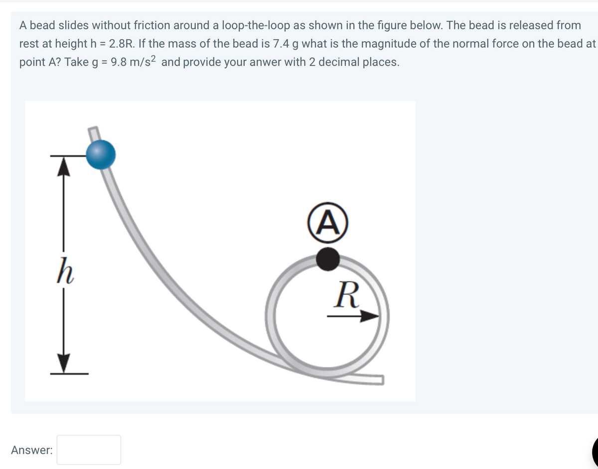 A bead slides without friction around a loop-the-loop as shown in the figure below. The bead is released from
rest at height h = 2.8R. If the mass of the bead is 7.4 g what is the magnitude of the normal force on the bead at
point A? Take g = 9.8 m/s² and provide your anwer with 2 decimal places.
Answer:
h
A
R