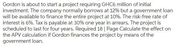 Gordon is about to start a project requiring GHC6 million of initial
investment. The company normally borrows at 12% but a government loan
will be available to finance the entire project at 10%. The risk-free rate of
interest is 6%. Tax is payable at 30% one year in arrears. The project is
scheduled to last for four years. Required 18 | Page Calculate the effect on
the APV calculation if Gordon finances the project by means of the
government loan.