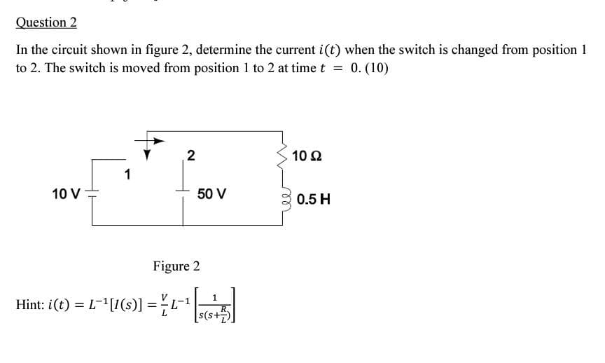 Question 2
In the circuit shown in figure 2, determine the current i(t) when the switch is changed from position 1
to 2. The switch is moved from position 1 to 2 at time t = 0. (10)
10 V
1
2
50 V
Figure 2
Hint: i(t) = L-¹[1(s)] = ¹
R.
[s(s+7)]
10 92
0.5 H