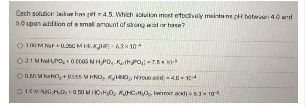 Each solution below has pH = 4.5. Which solution most effectively maintains pH between 4.0 and
5.0 upon addition of a small amount of strong acid or base?
O 1.00 M NaF +0.050 M HF. K₂(HF) = 6.3 x 10-4
O 2.1 M NaH₂PO4 + 0.0085 M H3PO4. Ka1(H3PO4) = 7.5 × 10-³
0.80 M NaNO₂ + 0.055 M HNO₂. Ka(HNO2, nitrous acid) = 4.6 x 10-4
O 1.0 M NaC7H502 +0.50 M HC7H5O2. Ka(HC₂H5O₂, benzoic acid) = 6.3 × 10-5
