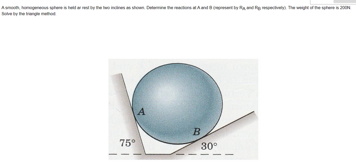 A smooth, homogeneous sphere is held ar rest by the two inclines as shown. Determine the reactions at A andB (represent by RA and RB respectively). The weight of the sphere is 200N.
Solve by the triangle method.
75°
30°
