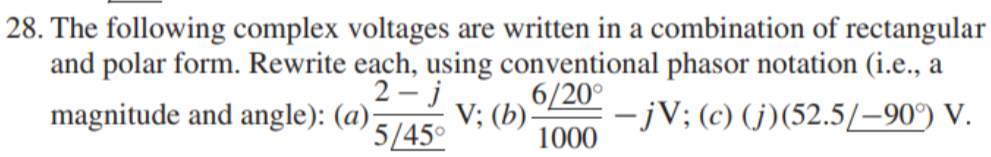 28. The following complex voltages are written in a combination of rectangular
and polar form. Rewrite each, using conventional phasor notation (i.e., a
2 - j
magnitude and angle): (a)-
6/20°
V; (b)-
1000
-jV; (c) (j)(52.5/–90°) V.
5/45°
