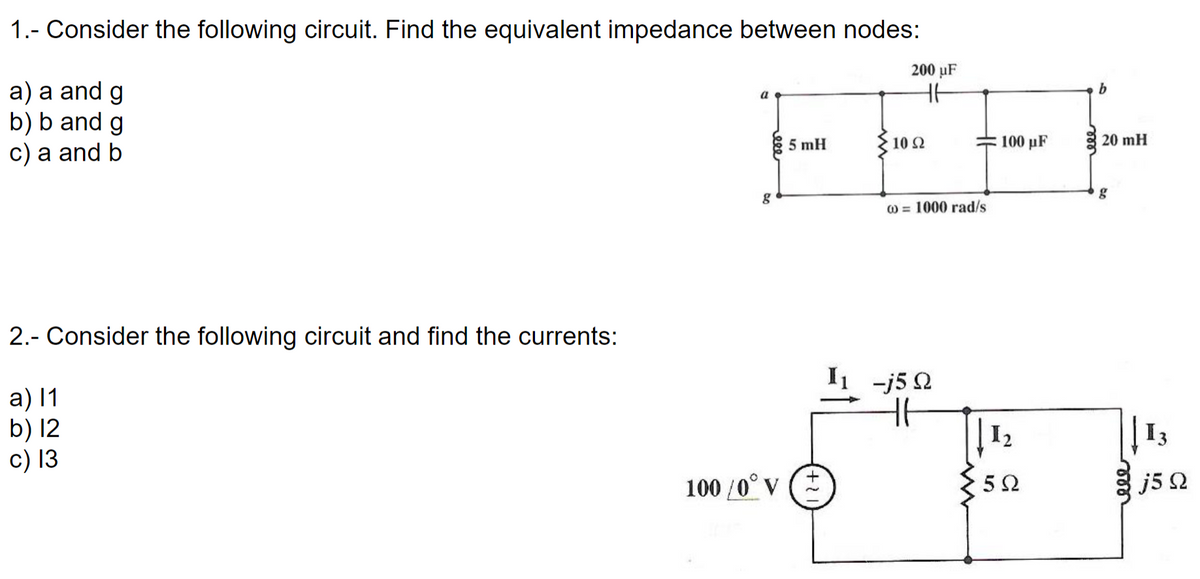 1.- Consider the following circuit. Find the equivalent impedance between nodes:
200 µF
a) a and g
b) b and g
c) a and b
b
5 mH
10 Ω
100 pF
20 mH
g
) = 1000 rad/s
2.- Consider the following circuit and find the currents:
I -j5 Q
а) 11
b) 12
c) 13
13
I2
100 /0° V
j5 Q
ele

