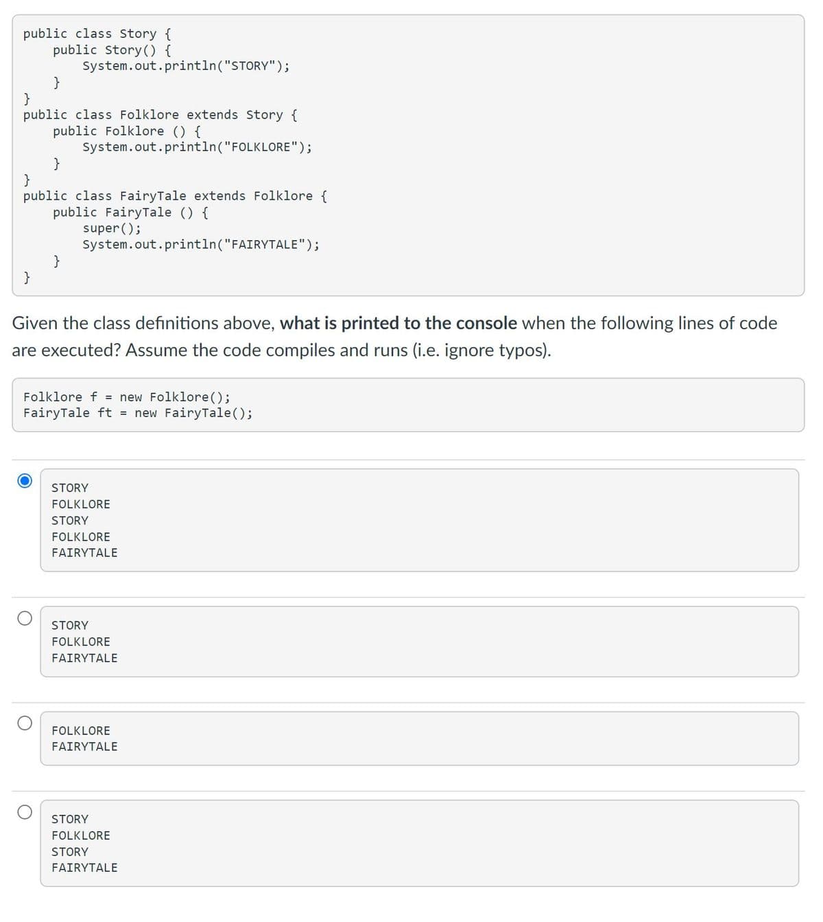 public class Story {
public Story() {
System.out.println("STORY");
}
}
public class Folklore extends Story {
public Folklore () {
System.out.println("FOLKLORE");
}
}
public class FairyTale extends Folklore {
public FairyTale () {
super ();
System.out.println("FAIRYTALE");
}
}
Given the class definitions above, what is printed to the console when the following lines of code
are executed? Assume the code compiles and runs (i.e. ignore typos).
Folklore f = new Folklore();
FairyTale ft = new FairyTale();
STORY
FOLKLORE
STORY
FOLKLORE
FAIRYTALE
STORY
FOLKLORE
FAIRYTALE
FOLKLORE
FAIRYTALE
STORY
FOLKLORE
STORY
FAIRYTALE
