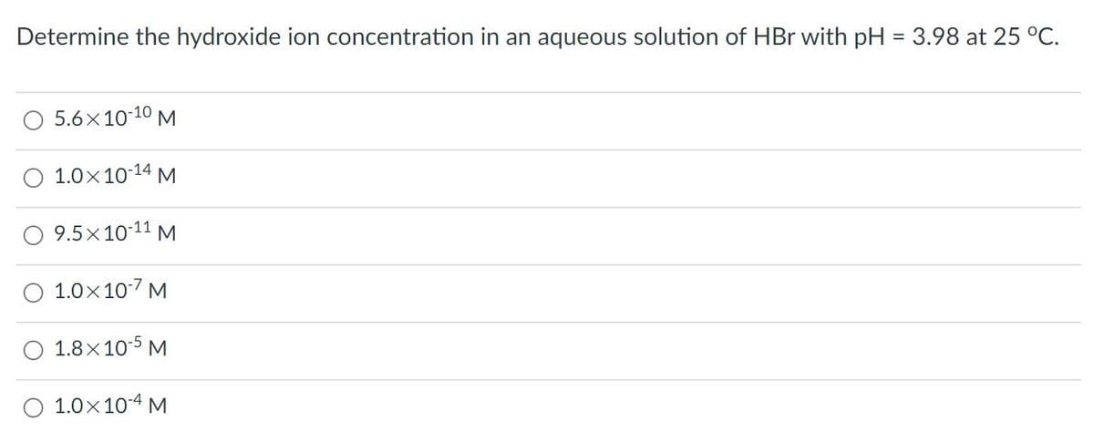Determine the hydroxide ion concentration in an aqueous solution of HBr with pH = 3.98 at 25 °C.
O 5.6x10-10 M
O 1.0x10-14 M
O 9.5x10-11 M
O 1.0x10-7 M
O 1.8x10-5 M
O 1.0x10-4 M
