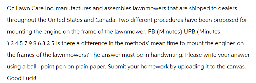 Oz Lawn Care Inc. manufactures and assembles lawnmowers that are shipped to dealers
throughout the United States and Canada. Two different procedures have been proposed for
mounting the engine on the frame of the lawnmower. PB (Minutes) UPB (Minutes
)345798632 5 Is there a difference in the methods' mean time to mount the engines on
the frames of the lawnmowers? The answer must be in handwriting. Please write your answer
using a ball - point pen on plain paper. Submit your homework by uploading it to the canvas.
Good Luck!