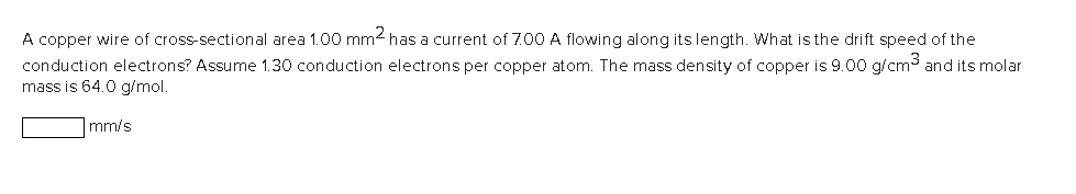 A copper wire of cross-sectional area 1.00 mm² has a current of 7.00 A flowing along its length. What is the drift speed of the
conduction electrons? Assume 1.30 conduction electrons per copper atom. The mass density of copper is 9.00 g/cm³ and its molar
mass is 64.0 g/mol.
mm/s