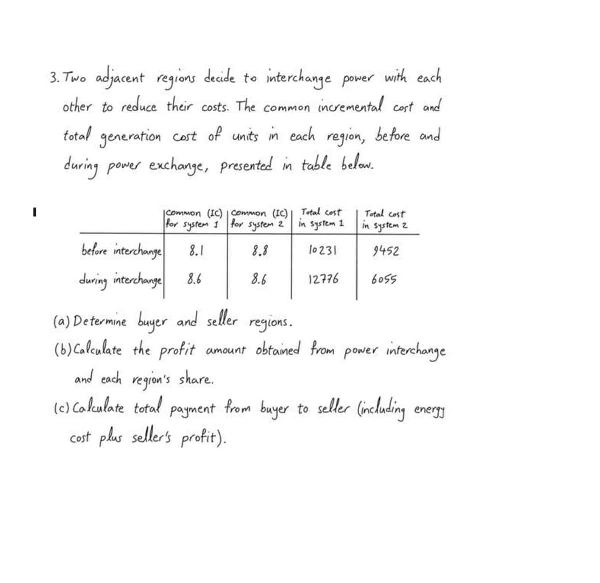 3. Two adjacent regions decide to interchange power with each
other to reduce their costs. The common incremental cost and
total generation cost of units in each region, before and
during
power exchange, presented in table below.
Common (IC) | Common (IC)
for system 1 for system 2
8.8
8.6
before interchange 8.1
during interchange 8.6
and each region's share.
(c) Calculate total
(a) Determine buyer and seller regions.
(b) Calculate the profit amount obtained from power interchange.
Total cost
in system 1
10231
12776
Total cost
in system 2
9452
6055
payment
cost plus seller's profit).
from buyer to seller (including energy