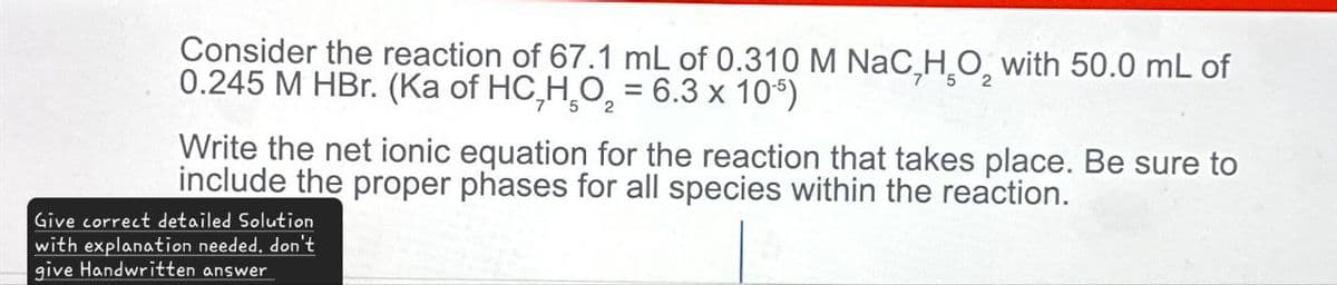 Consider the reaction of 67.1 mL of 0.310 M NaC HO₂ with 50.0 mL of
0.245 M HBr. (Ka of HC,H₂O₂ = 6.3 x 105)
Write the net ionic equation for the reaction that takes place. Be sure to
include the proper phases for all species within the reaction.
Give correct detailed Solution
with explanation needed. don't
give Handwritten answer