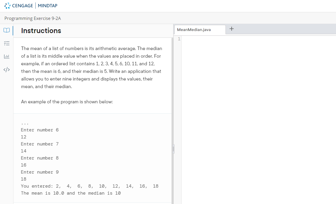 * CENGAGE MINDTAP
Programming Exercise 9-2A
+
Instructions
MeanMedian.java
The mean of a list of numbers is its arithmetic average. The median
of a list is its middle value when the values are placed in order. For
example, if an ordered list contains 1, 2, 3, 4, 5, 6, 10, 11, and 12,
</>
then the mean is 6, and their median is 5. Write an application that
allows you to enter nine integers and displays the values, their
mean, and their median.
An example of the program is shown below:
Enter number 6
12
Enter number 7
14
Enter number 8
16
Enter number 9
18
You entered: 2,
4, 6, 8, 10, 12, 14, 16, 18
The mean is 10.0 and the median is 10
