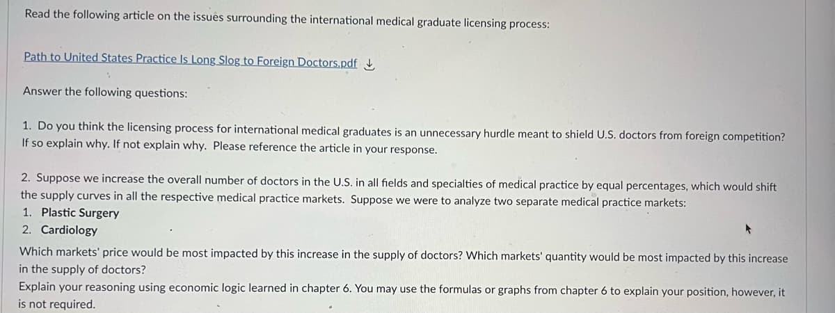 Read the following article on the issues surrounding the international medical graduate licensing process:
Path to United States Practice Is Long Slog to Foreign Doctors.pdf
Answer the following questions:
1. Do you think the licensing process for international medical graduates is an unnecessary hurdle meant to shield U.S. doctors from foreign competition?
If so explain why. If not explain why. Please reference the article in your response.
2. Suppose we increase the overall number of doctors in the U.S. in all fields and specialties of medical practice by equal percentages, which would shift
the supply curves in all the respective medical practice markets. Suppose we were to analyze two separate medical practice markets:
1. Plastic Surgery
2. Cardiology
Which markets' price would be most impacted by this increase in the supply of doctors? Which markets' quantity would be most impacted by this increase
in the supply of doctors?
Explain your reasoning using economic logic learned in chapter 6. You may use the formulas or graphs from chapter 6 to explain your position, however, it
is not required.
