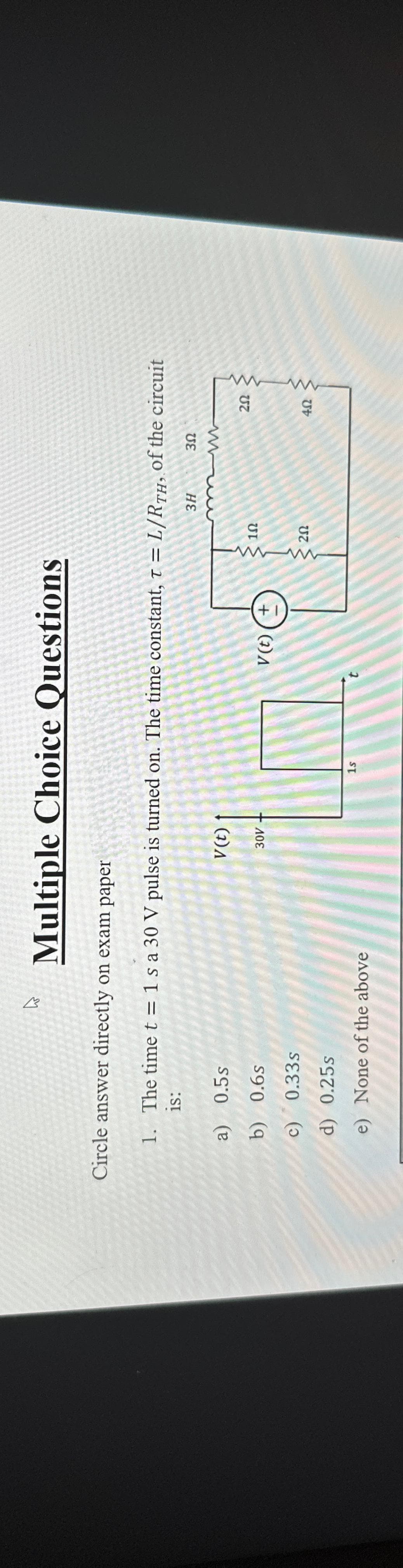 E
Multiple Choice Questions
Circle answer
directly on exam paper
1. The time t = 1 sa 30 V pulse is turned on. The time constant, T = L/RTH, of the circuit
1S:
3H
30
a)
0.5s
b)
0.6s
c)
0.33s
d) 0.25s
e) None of the above
V(t)
30V
1s
V (t) (+
1Ω
20
mm
20
402