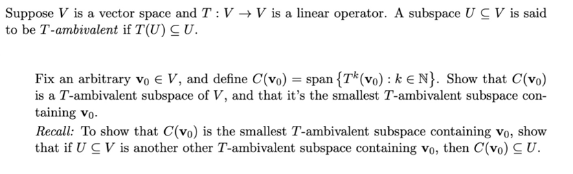 Suppose V is a vector space and T: V → V is a linear operator. A subspace UCV is said
to be T-ambivalent if T(U) CU.
Fix an arbitrary vo € V, and define C(vo) = span {Tk (vo) : ke N}. Show that C(vo)
is a T-ambivalent subspace of V, and that it's the smallest T-ambivalent subspace con-
taining vo.
Recall: To show that C(vo) is the smallest T-ambivalent subspace containing vo, show
that if UCV is another other T-ambivalent subspace containing Vo, then C(vo) CU.