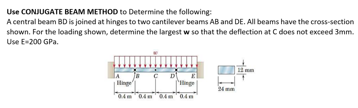 Use CONJUGATE BEAM METHOD to Determine the following:
A central beam BD is joined at hinges to two cantilever beams AB and DE. All beams have the cross-section
shown. For the loading shown, determine the largest w so that the deflection at C does not exceed 3mm.
Use E=200 GPa.
w
12 mm
|A
C
D
E
Hinge
`Hinge
24 mm
0.4 m
0.4 m
0.4 m
0.4 m
