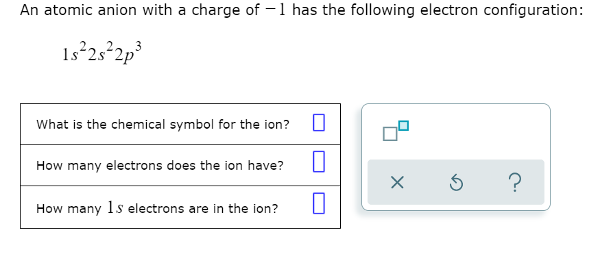 An atomic anion with a charge of -1 has the following electron configuration:
1s²25 2p³
What is the chemical symbol for the ion?
How many electrons does the ion have?
How many 1s electrons are in the ion?
