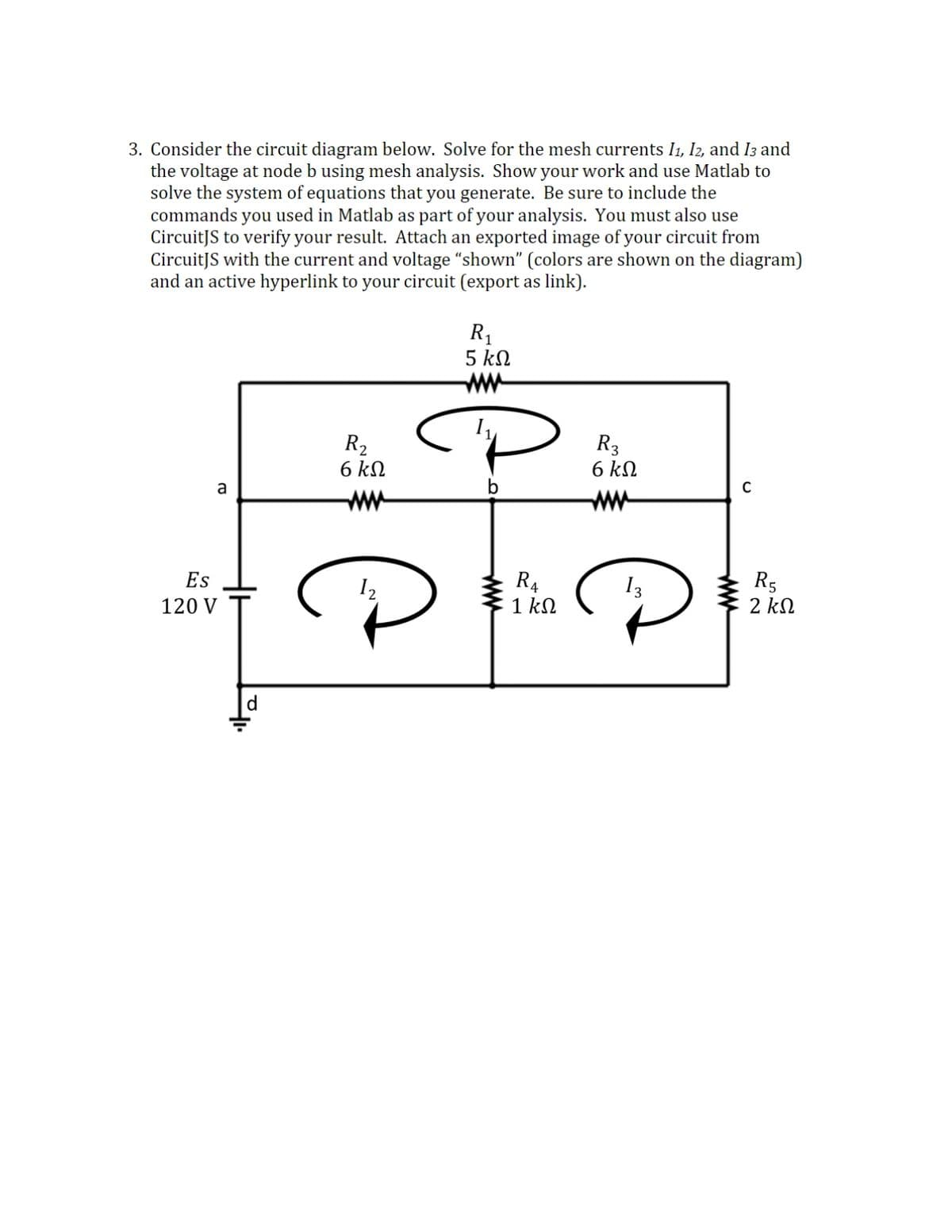 3. Consider the circuit diagram below. Solve for the mesh currents I1, I2, and I3 and
the voltage at node b using mesh analysis. Show your work and use Matlab to
solve the system of equations that you generate. Be sure to include the
commands you used in Matlab as part of your analysis. You must also use
CircuitJS to verify your result. Attach an exported image of your circuit from
CircuitJS with the current and voltage "shown" (colors are shown on the diagram)
and an active hyperlink to your circuit (export as link).
R1
5 kN
ww
R2
6 kN
R3
6 kN
a
ww
R4
1 kN
R5
2 kN
Es
I2
I3
120 V
d.
ww
ww
